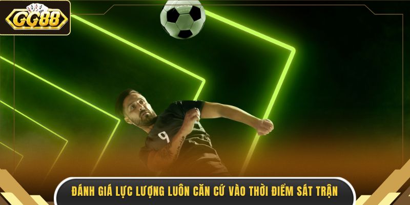 Đánh giá lực lượng luôn căn cứ vào thời điểm sát trận