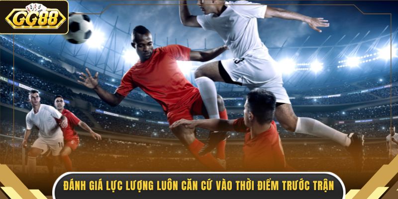 Đánh giá lực lượng luôn căn cứ vào thời điểm trước trận